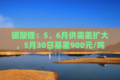 碳酸锂:5、6月供需差扩大,5月30日基差900元/吨
