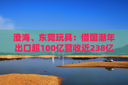 澄海、东莞玩具：借国潮年出口超100亿营收近238亿
