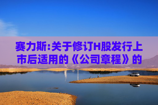 赛力斯:关于修订H股发行上市后适用的《公司章程》的公告