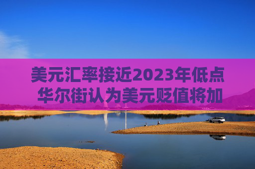 美元汇率接近2023年低点 华尔街认为美元贬值将加剧