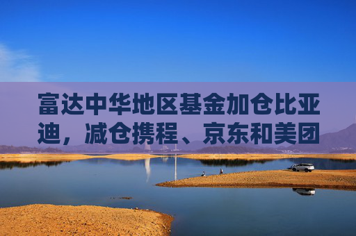 富达中华地区基金加仓比亚迪，减仓携程、京东和美团