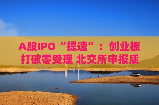 A股IPO“提速”：创业板打破零受理 北交所申报质量大幅提升