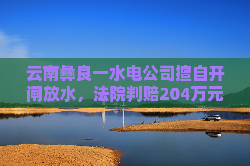 云南彝良一水电公司擅自开闸放水,法院判赔204万元生态修复费