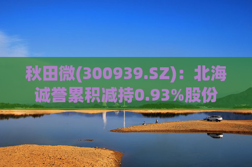 秋田微(300939.SZ)：北海诚誉累积减持0.93%股份
