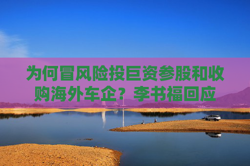 为何冒风险投巨资参股和收购海外车企？李书福回应
