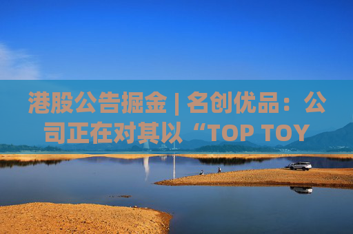 港股公告掘金 | 名创优品：公司正在对其以“TOP TOY”品牌运营的潮流玩具业务潜在分拆上市可能性进行初步评估