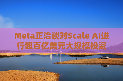 Meta正洽谈对Scale AI进行超百亿美元大规模投资