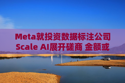 Meta就投资数据标注公司Scale AI展开磋商 金额或超100亿美元